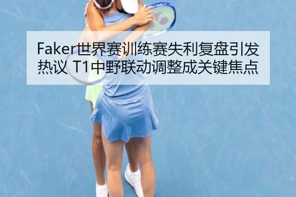 Faker世界赛训练赛失利复盘引发热议 T1中野联动调整成关键焦点